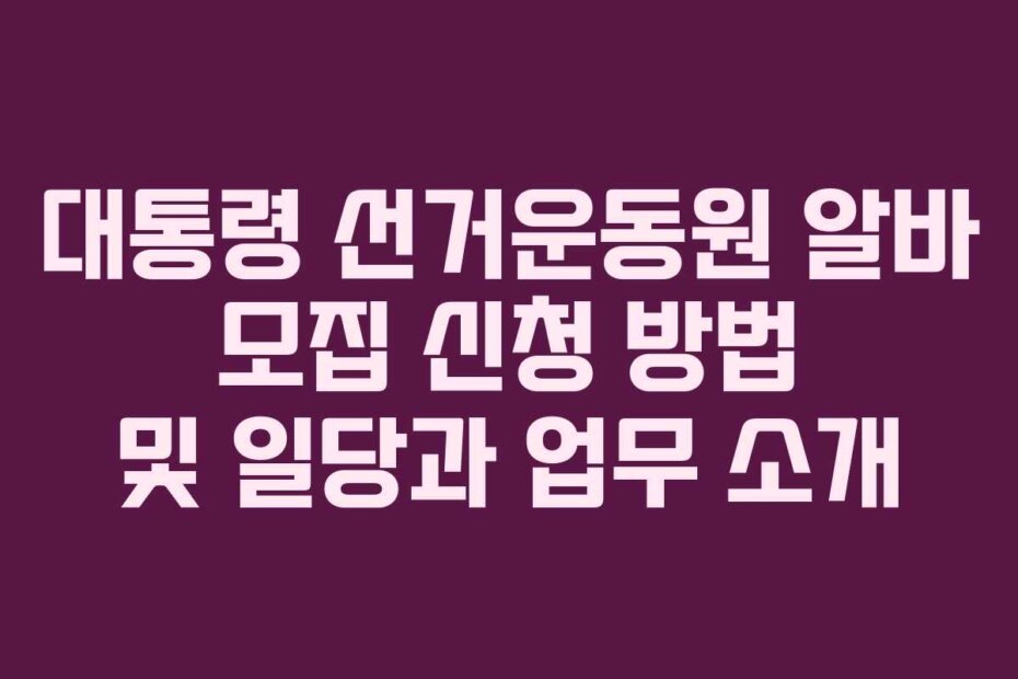 대통령 선거운동원 알바 모집 신청 방법 및 일당과 업무 소개