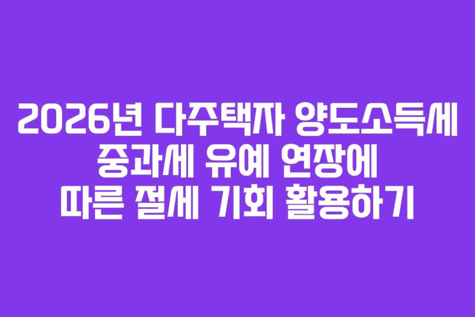 2026년 다주택자 양도소득세 중과세 유예 연장에 따른 절세 기회 활용하기