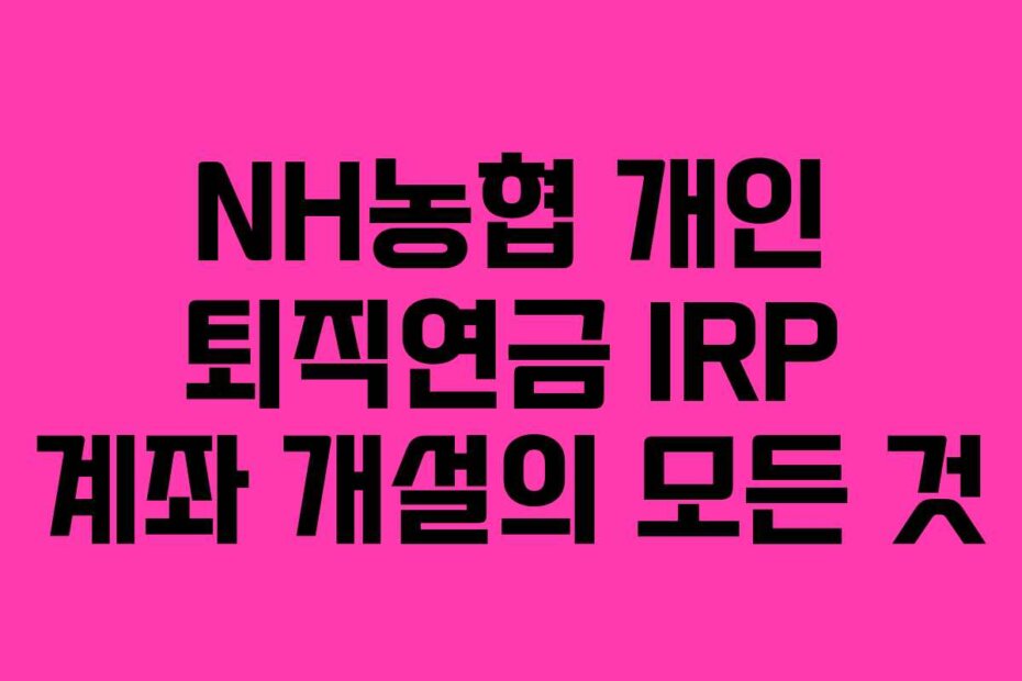 NH농협 개인 퇴직연금 IRP 계좌 개설의 모든 것