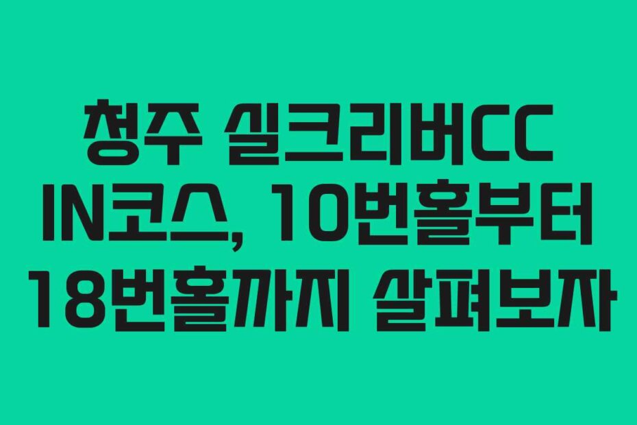 청주 실크리버CC IN코스, 10번홀부터 18번홀까지 살펴보자
