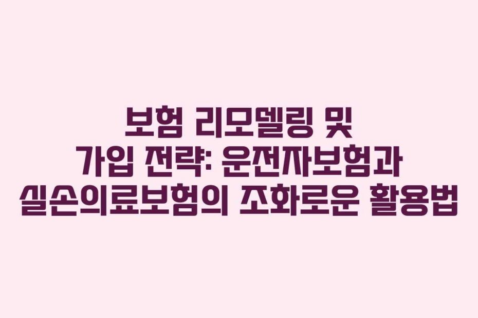 보험 리모델링 및 가입 전략: 운전자보험과 실손의료보험의 조화로운 활용법