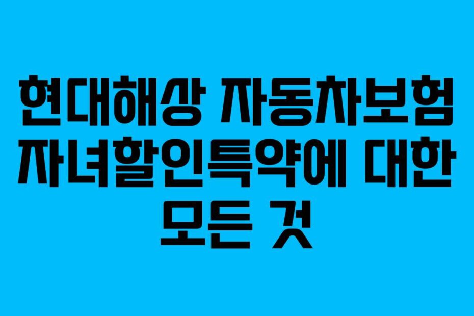 현대해상 자동차보험 자녀할인특약에 대한 모든 것 현대해상 자동차보험 자녀할인특약에 대한 모든 것