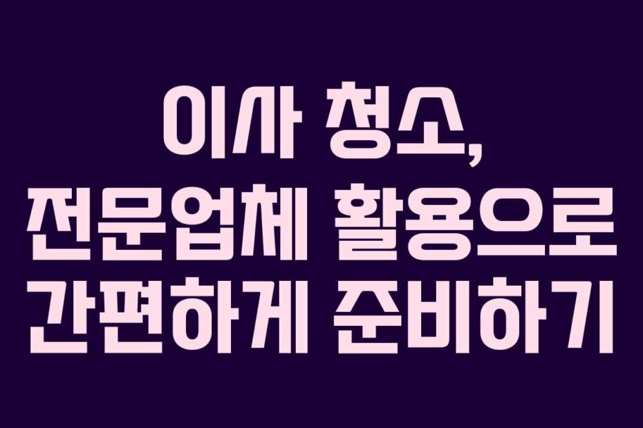 이사 청소, 전문업체 활용으로 간편하게 준비하기