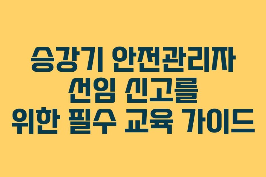 승강기 안전관리자 선임 신고를 위한 필수 교육 가이드
