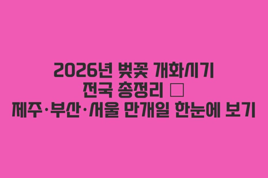 2026년 벚꽃 개화시기 전국 총정리 – 제주·부산·서울 만개일 한눈에 보기