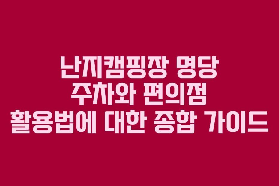 난지캠핑장 명당 주차와 편의점 활용법에 대한 종합 가이드