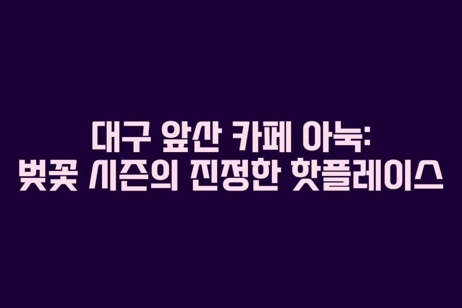 대구 앞산 카페 아눅: 벚꽃 시즌의 진정한 핫플레이스