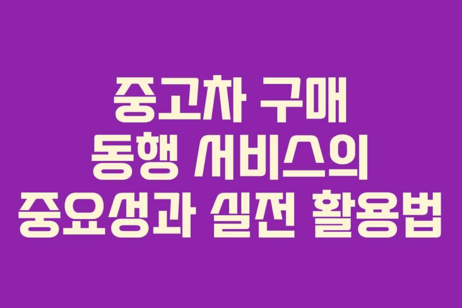 중고차 구매 동행 서비스의 중요성과 실전 활용법