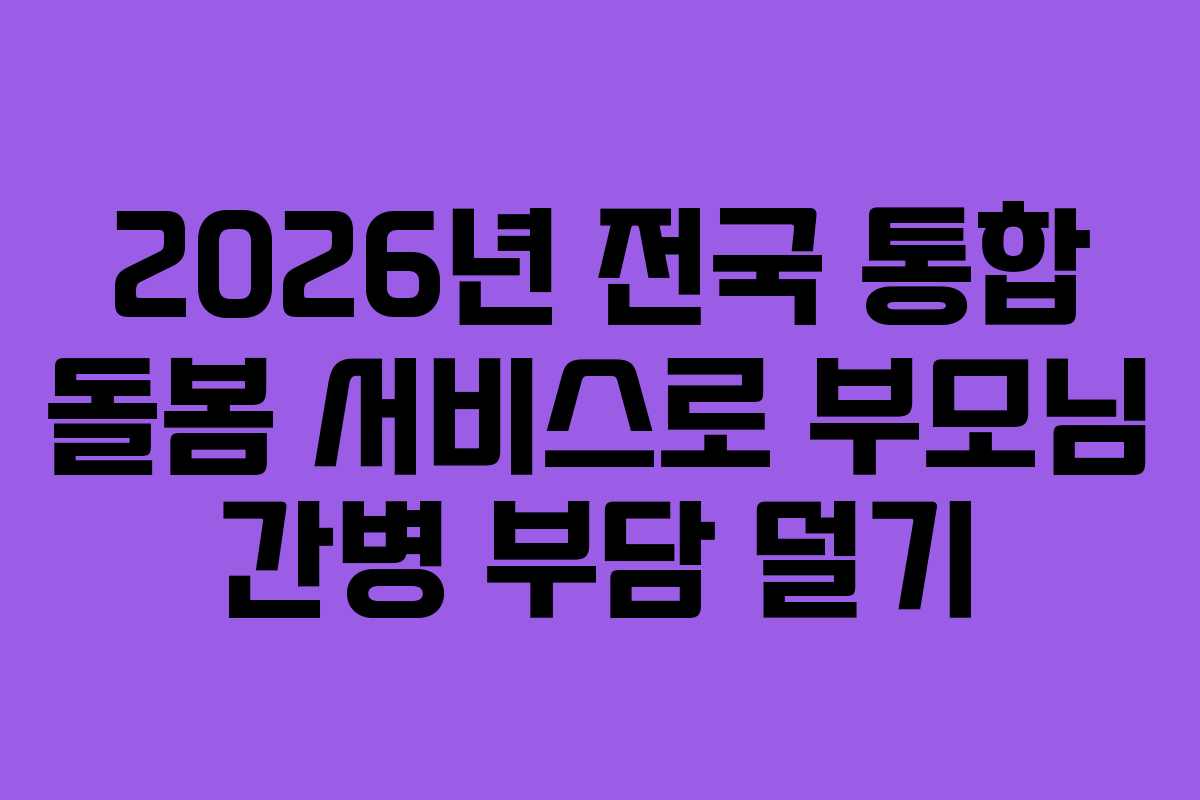 2026년 전국 통합 돌봄 서비스로 부모님 간병 부담 덜기