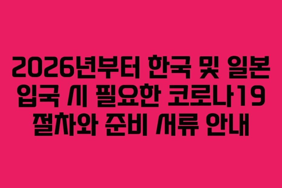 2026년부터 한국 및 일본 입국 시 필요한 코로나19 절차와 준비 서류 안내