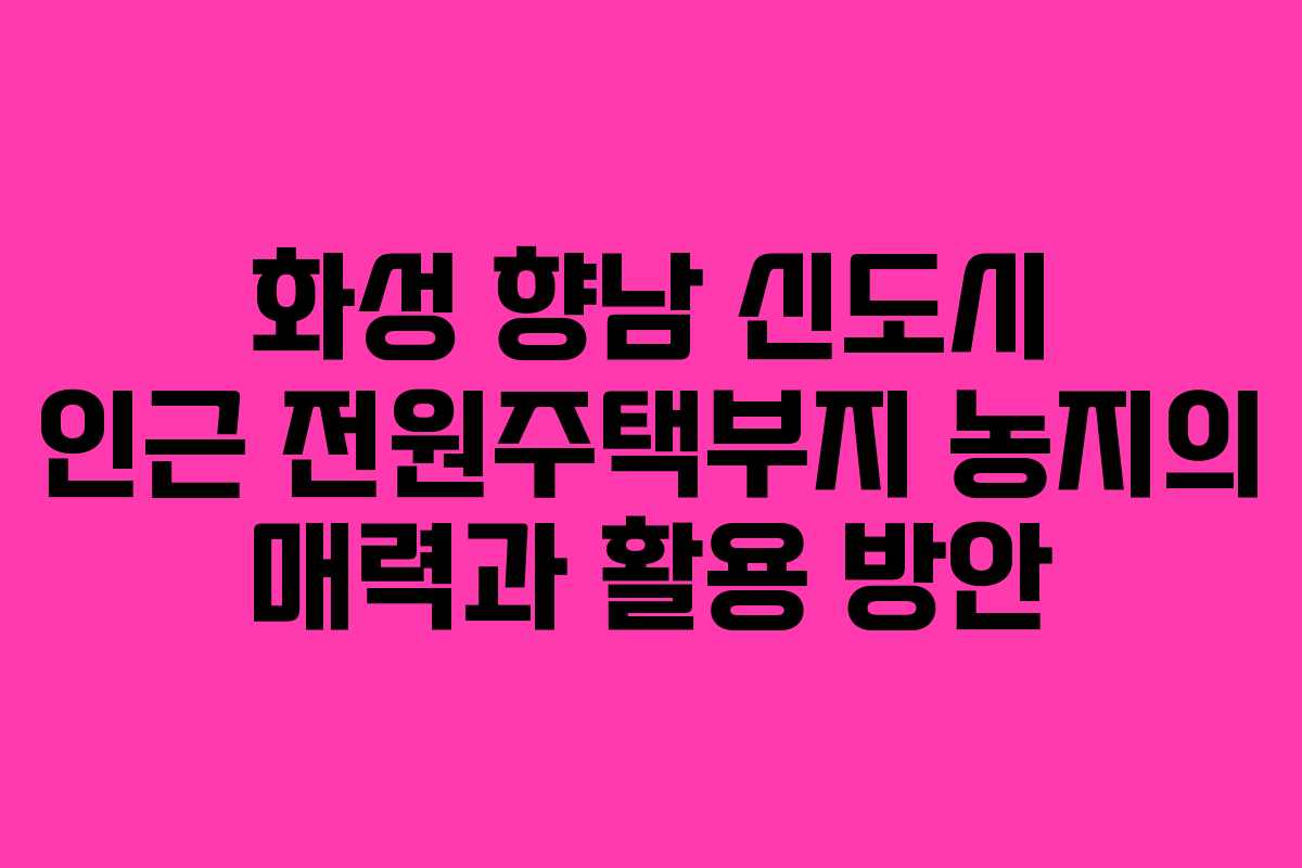 화성 향남 신도시 인근 전원주택부지 농지의 매력과 활용 방안