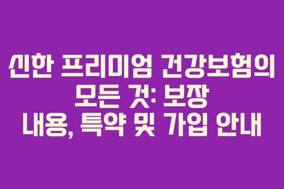 신한 프리미엄 건강보험의 모든 것: 보장 내용, 특약 및 가입 안내