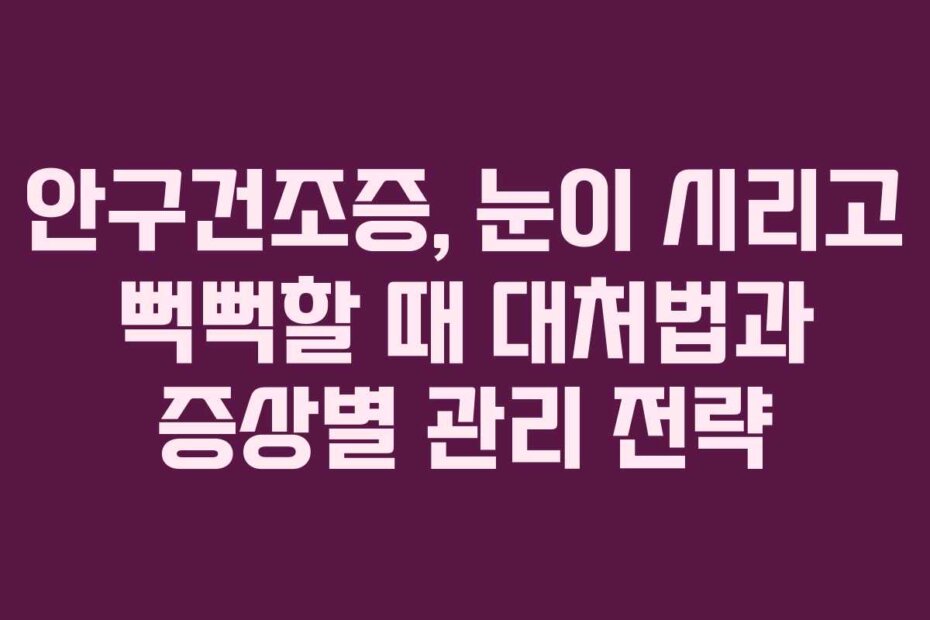 안구건조증, 눈이 시리고 뻑뻑할 때 대처법과 증상별 관리 전략