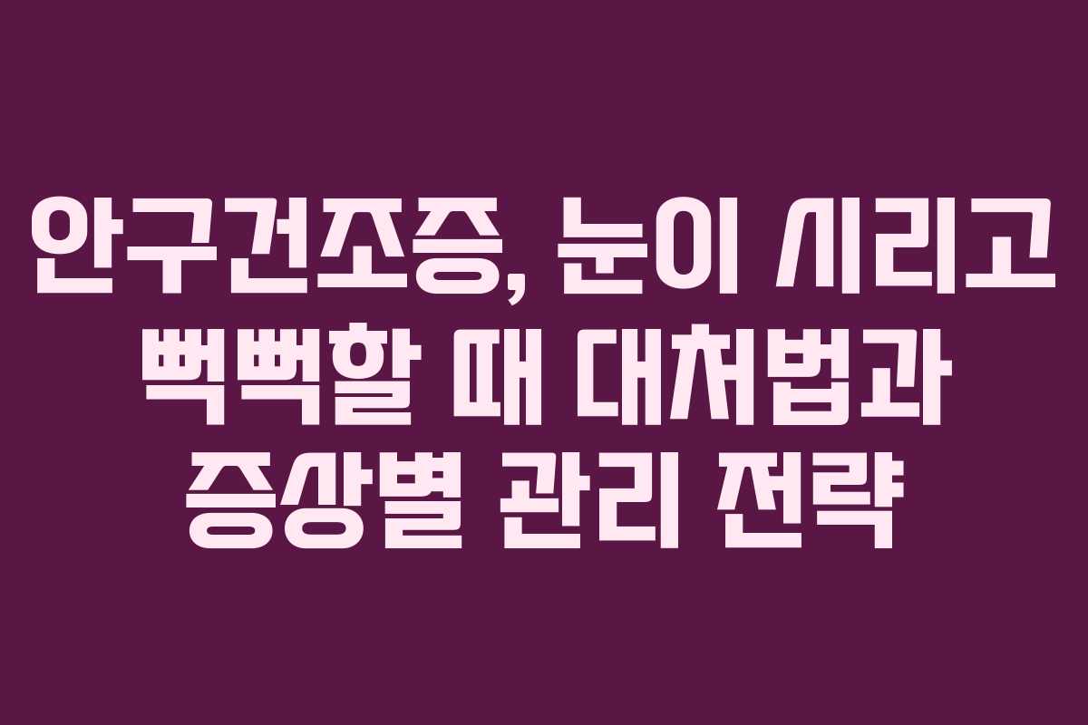 안구건조증, 눈이 시리고 뻑뻑할 때 대처법과 증상별 관리 전략