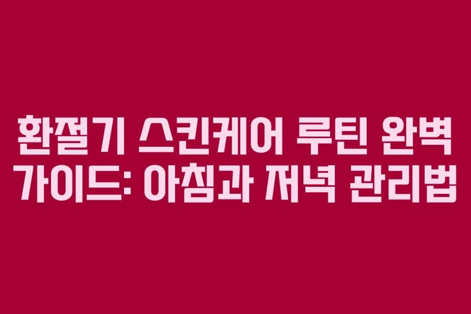 환절기 스킨케어 루틴 완벽 가이드: 아침과 저녁 관리법