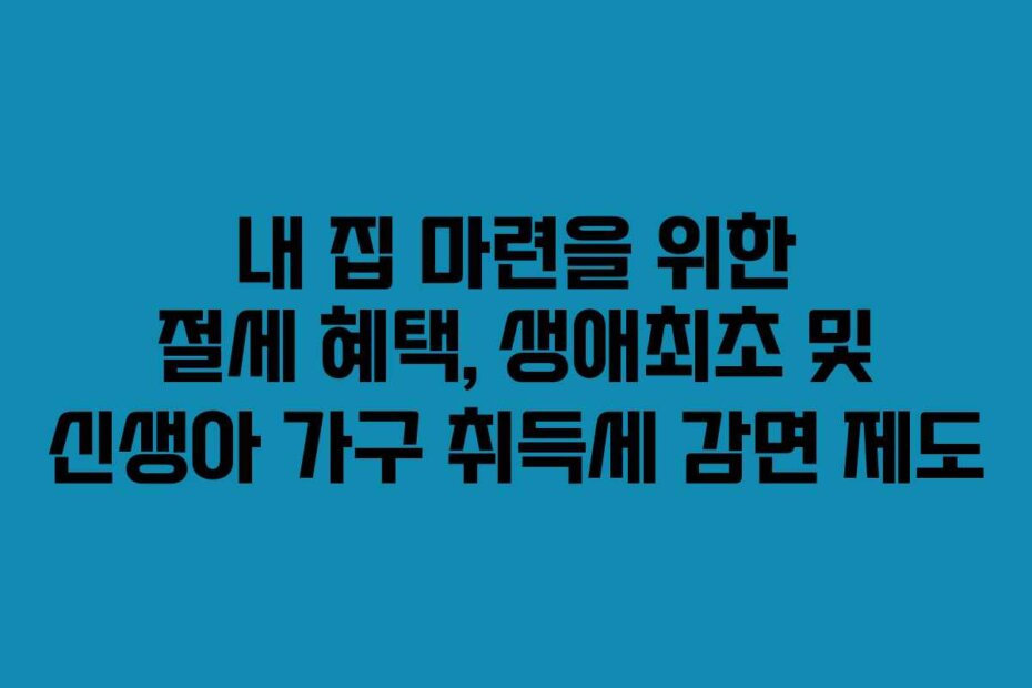 내 집 마련을 위한 절세 혜택, 생애최초 및 신생아 가구 취득세 감면 제도
