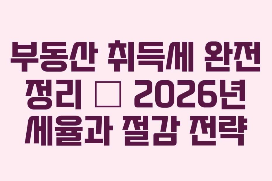 부동산 취득세 완전 정리 — 2026년 세율과 절감 전략