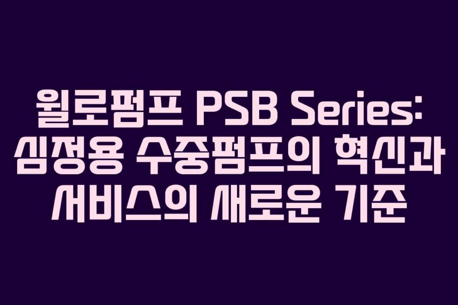 윌로펌프 PSB Series: 심정용 수중펌프의 혁신과 서비스의 새로운 기준