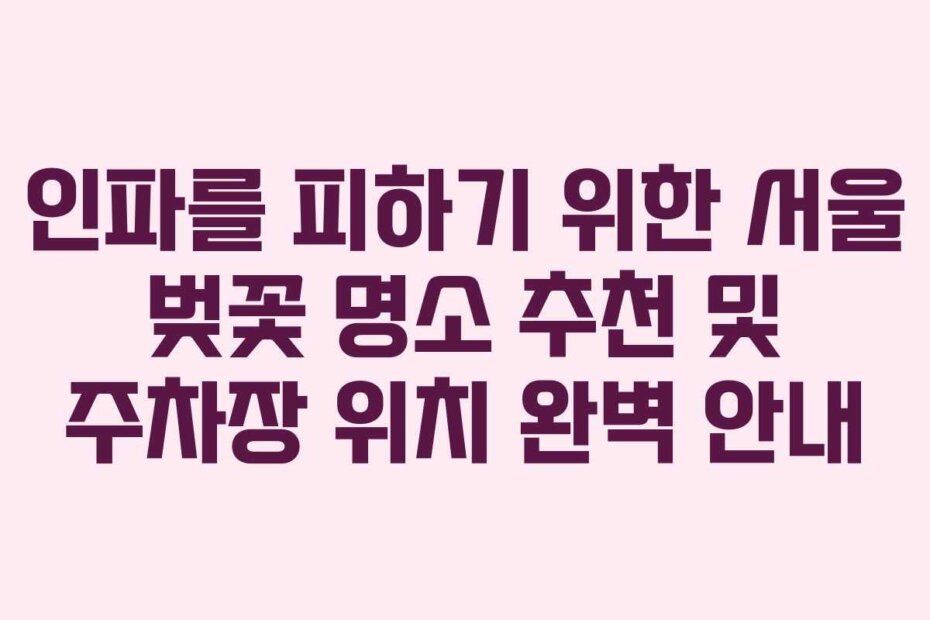 인파를 피하기 위한 서울 벚꽃 명소 추천 및 주차장 위치 완벽 안내