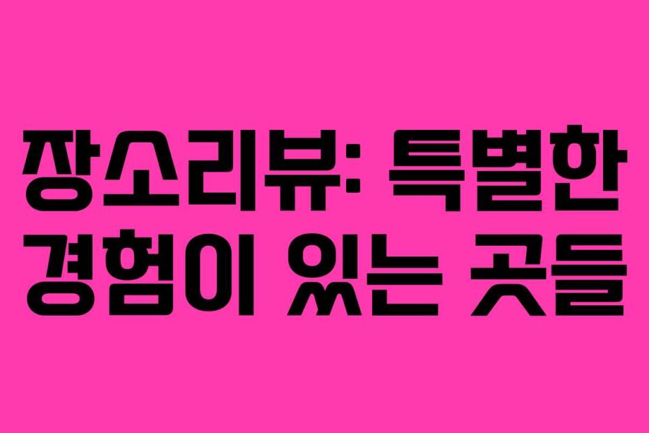 장소리뷰: 특별한 경험이 있는 곳들