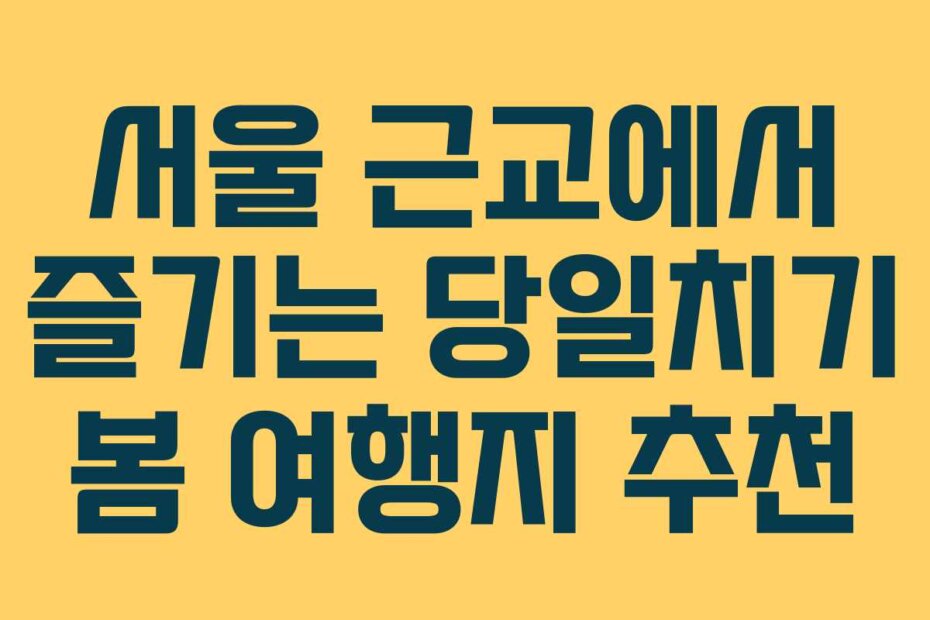 서울 근교에서 즐기는 당일치기 봄 여행지 추천