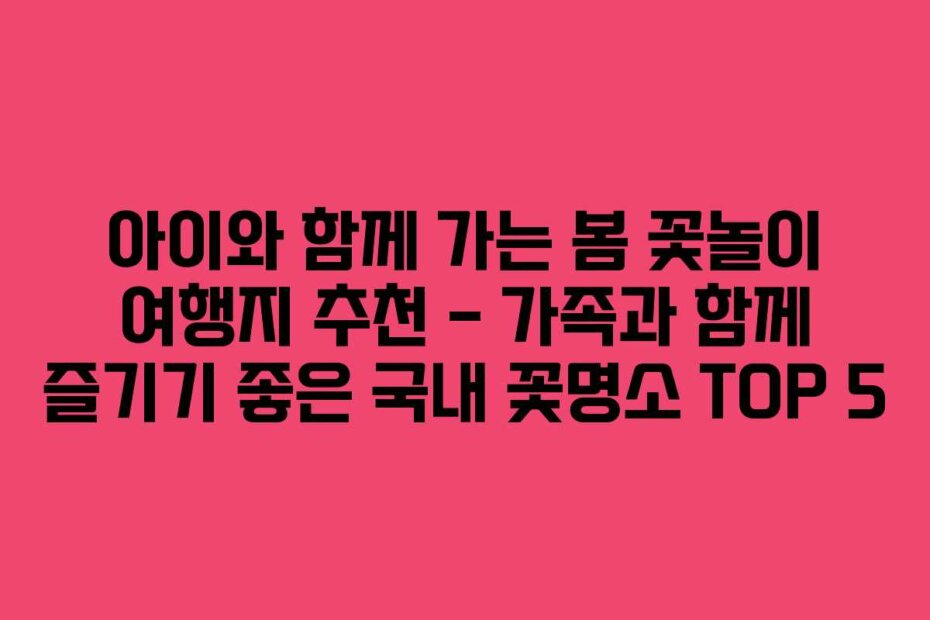 아이와 함께 가는 봄 꽃놀이 여행지 추천 – 가족과 함께 즐기기 좋은 국내 꽃명소 TOP 5