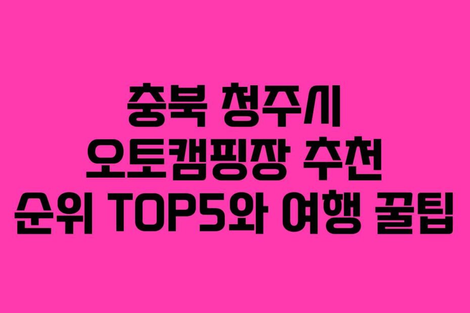 충북 청주시 오토캠핑장 추천 순위 TOP5와 여행 꿀팁