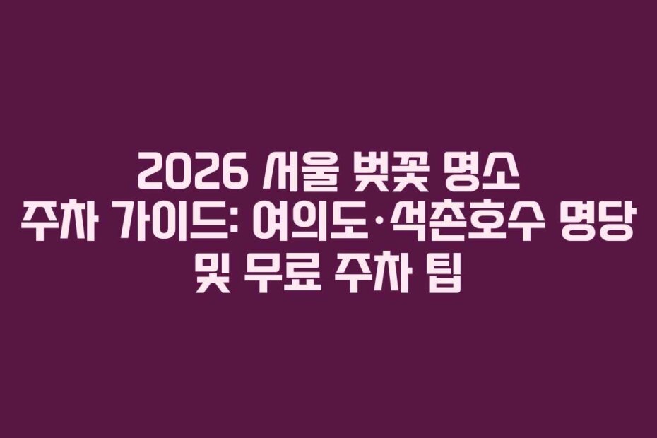 2026 서울 벚꽃 명소 주차 가이드: 여의도·석촌호수 명당 및 무료 주차 팁