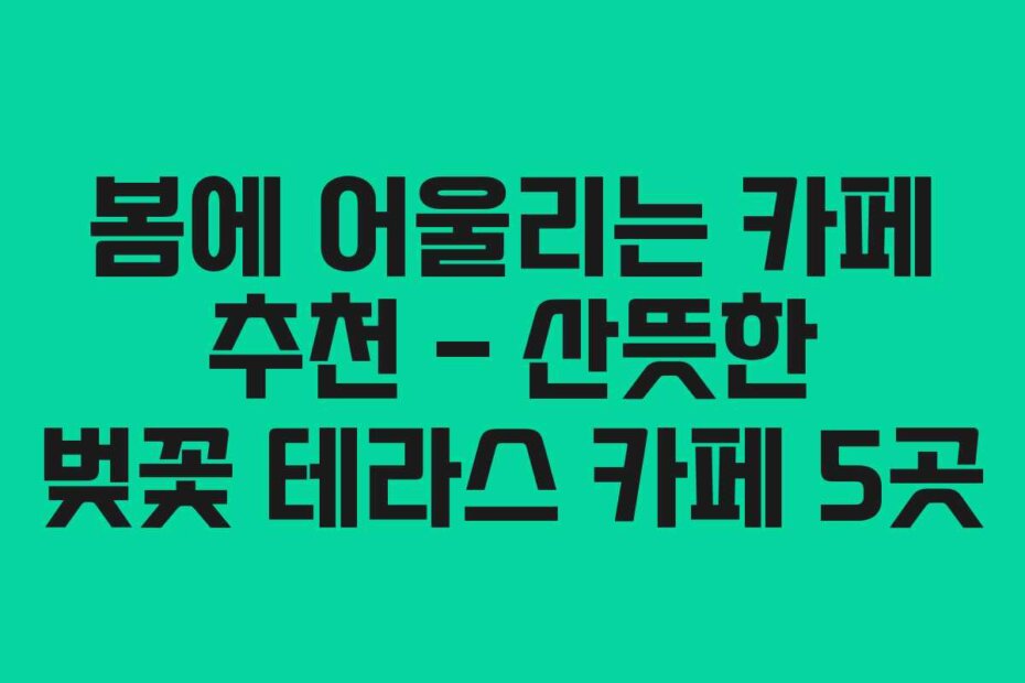 봄에 어울리는 카페 추천 – 산뜻한 벚꽃 테라스 카페 5곳