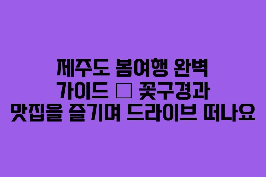 제주도 봄여행 완벽 가이드 – 꽃구경과 맛집을 즐기며 드라이브 떠나요
