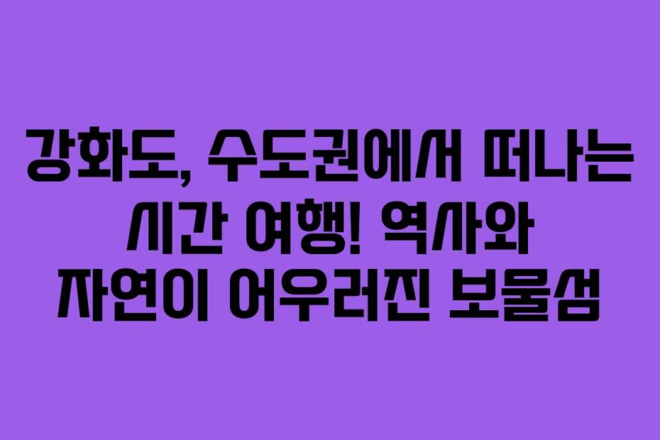 강화도, 수도권에서 떠나는 시간 여행! 역사와 자연이 어우러진 보물섬