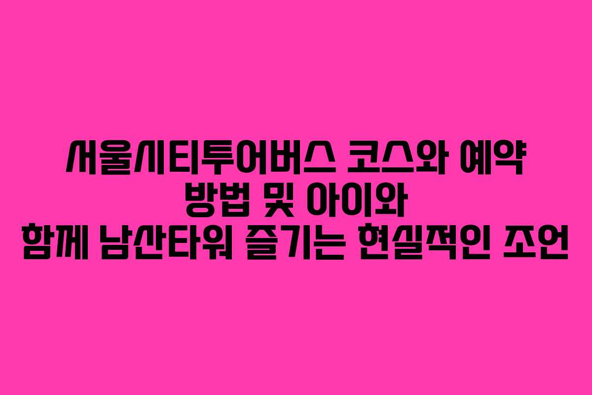 서울시티투어버스 코스와 예약 방법 및 아이와 함께 남산타워 즐기는 현실적인 조언