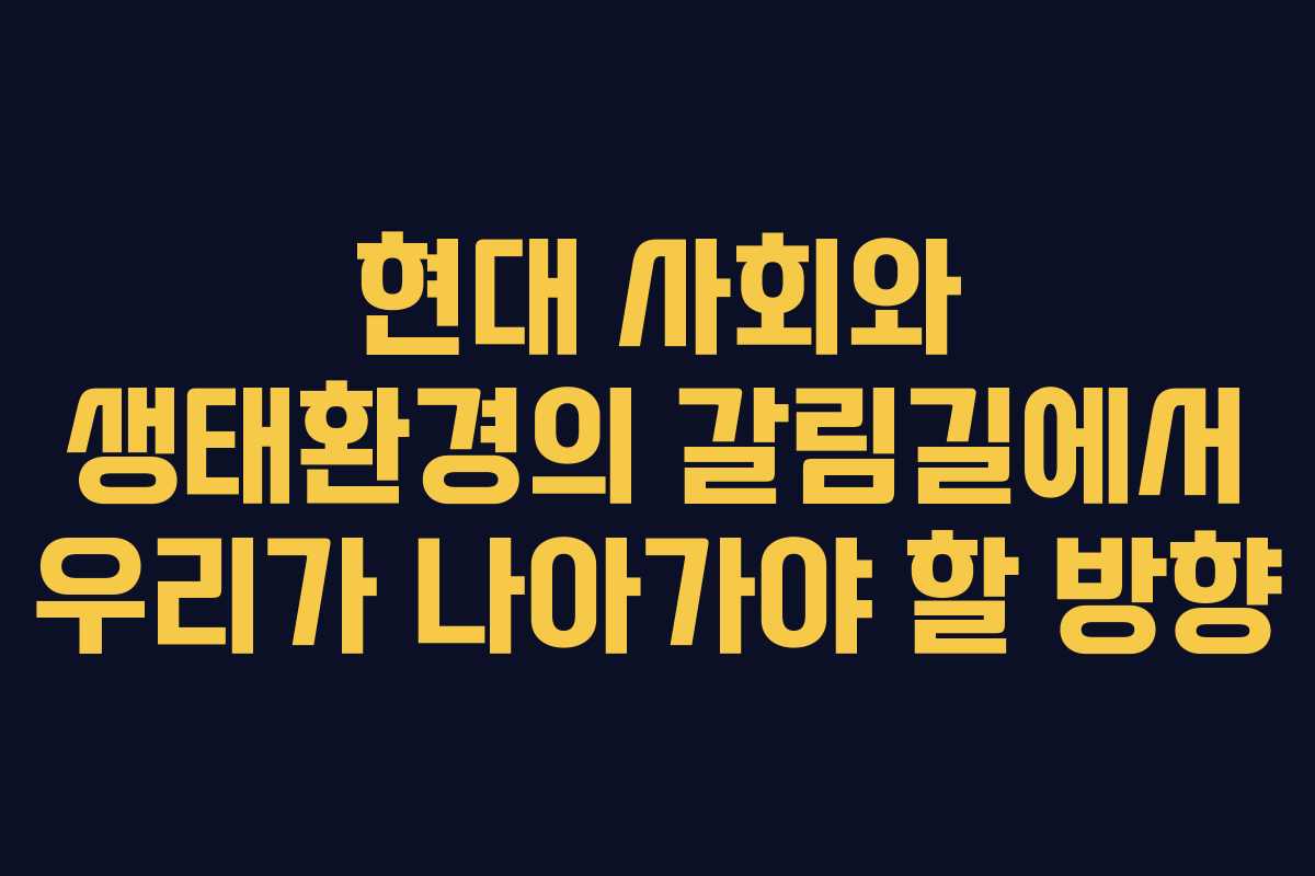 현대 사회와 생태환경의 갈림길에서 우리가 나아가야 할 방향