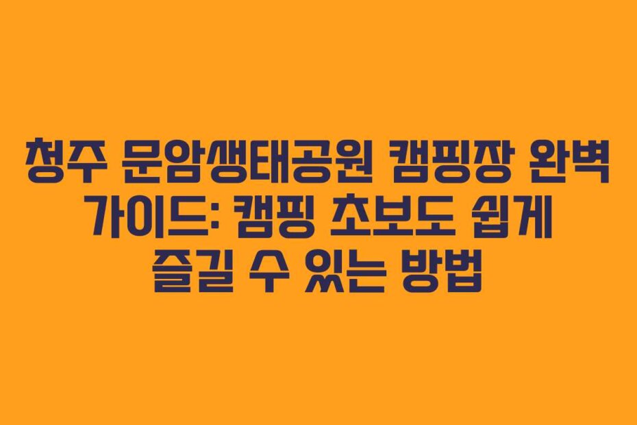 청주 문암생태공원 캠핑장 완벽 가이드: 캠핑 초보도 쉽게 즐길 수 있는 방법