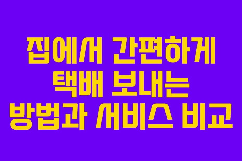 집에서 간편하게 택배 보내는 방법과 서비스 비교