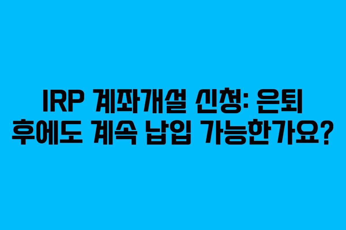 IRP 계좌개설 신청: 은퇴 후에도 계속 납입 가능한가요?