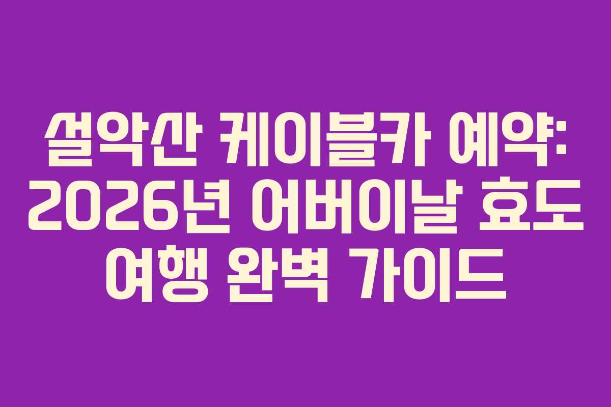 설악산 케이블카 예약: 2026년 어버이날 효도 여행 완벽 가이드