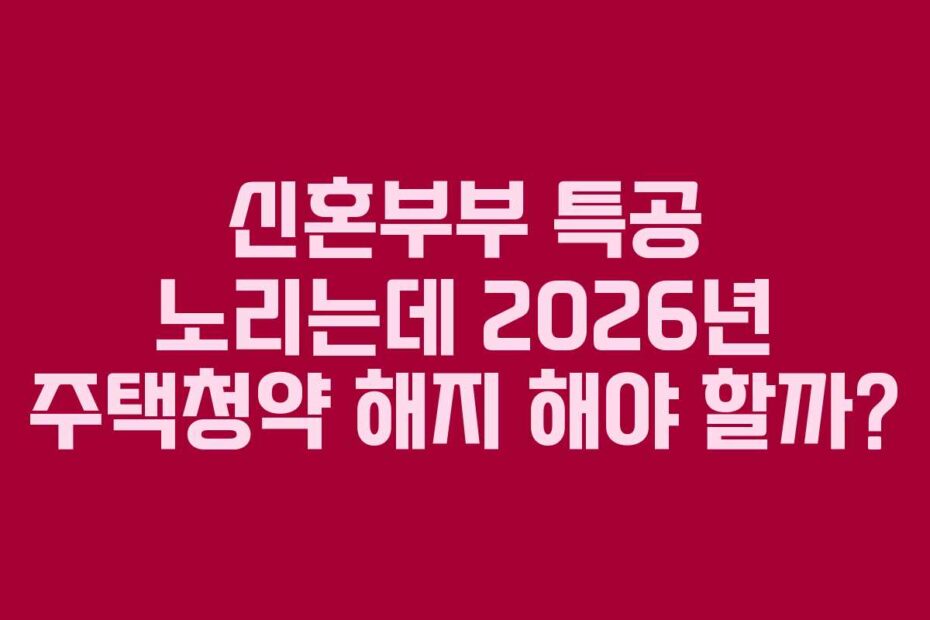 신혼부부 특공 노리는데 2026년 주택청약 해지 해야 할까?