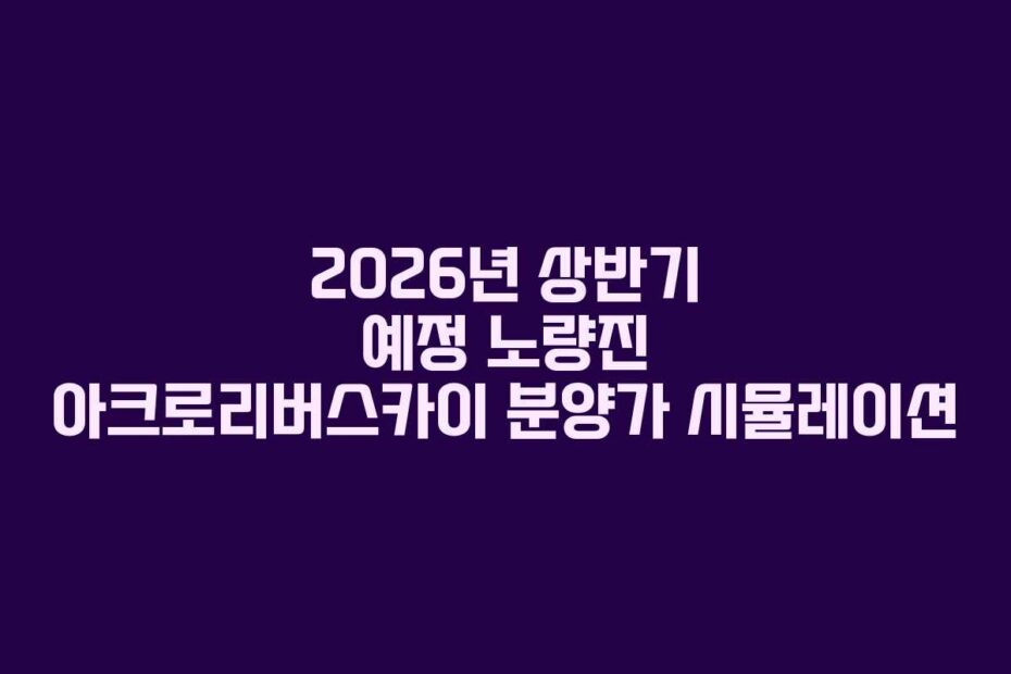 2026년 상반기 예정 노량진 아크로리버스카이 분양가 시뮬레이션