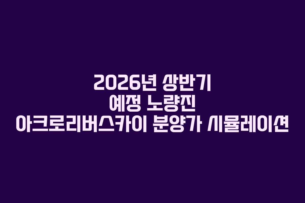 2026년 상반기 예정 노량진 아크로리버스카이 분양가 시뮬레이션