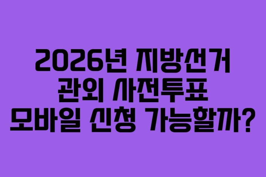 2026년 지방선거 관외 사전투표 모바일 신청 가능할까?