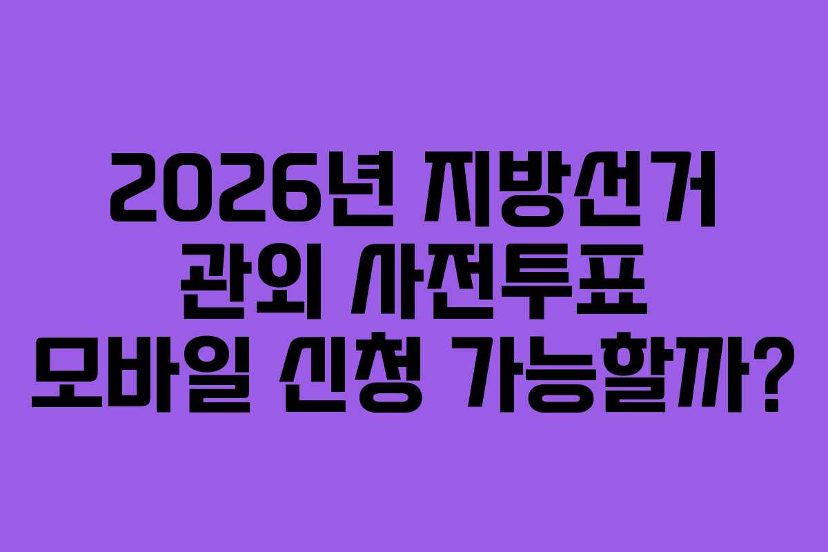 2026년 지방선거 관외 사전투표 모바일 신청 가능할까?