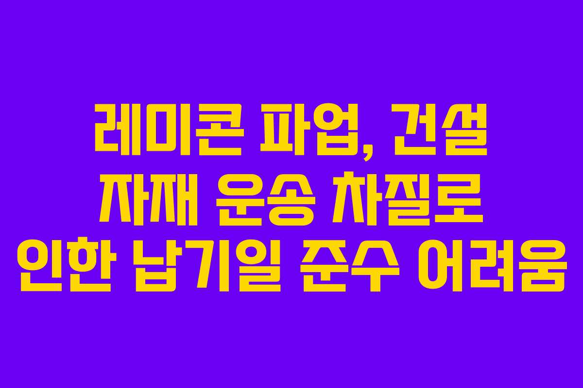 레미콘 파업, 건설 자재 운송 차질로 인한 납기일 준수 어려움
